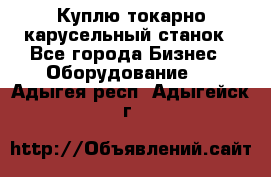 Куплю токарно-карусельный станок - Все города Бизнес » Оборудование   . Адыгея респ.,Адыгейск г.